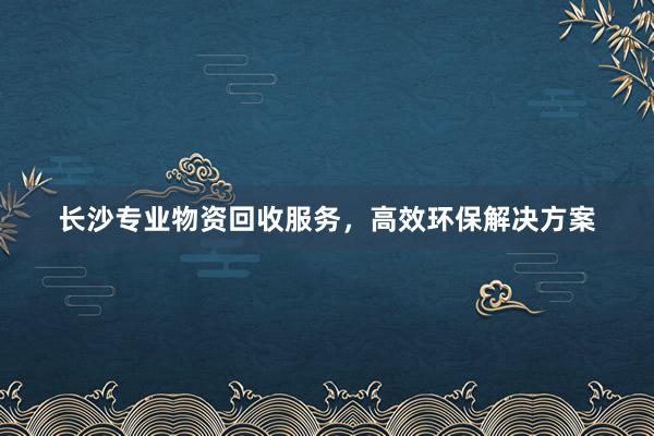 长沙专业物资回收服务，高效环保解决方案