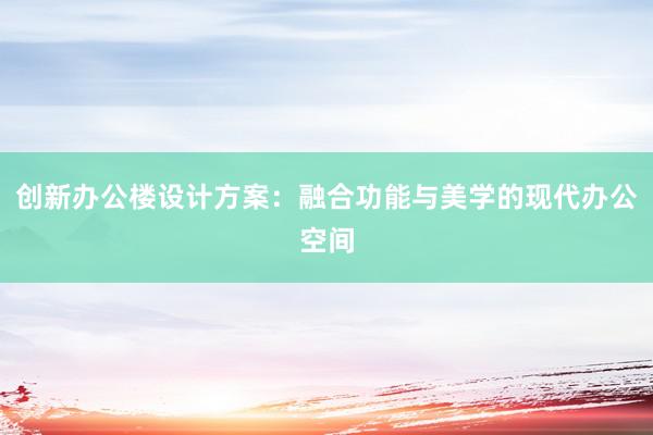 创新办公楼设计方案：融合功能与美学的现代办公空间