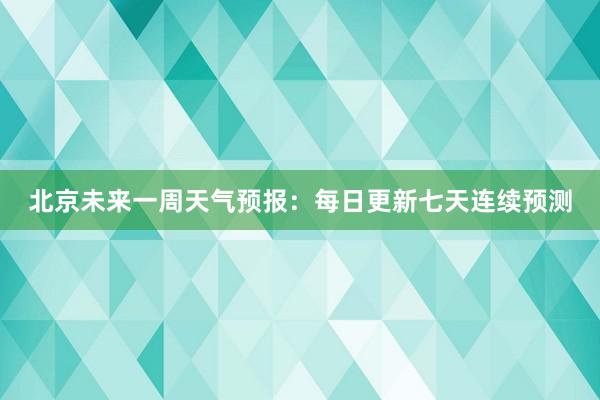 北京未来一周天气预报：每日更新七天连续预测